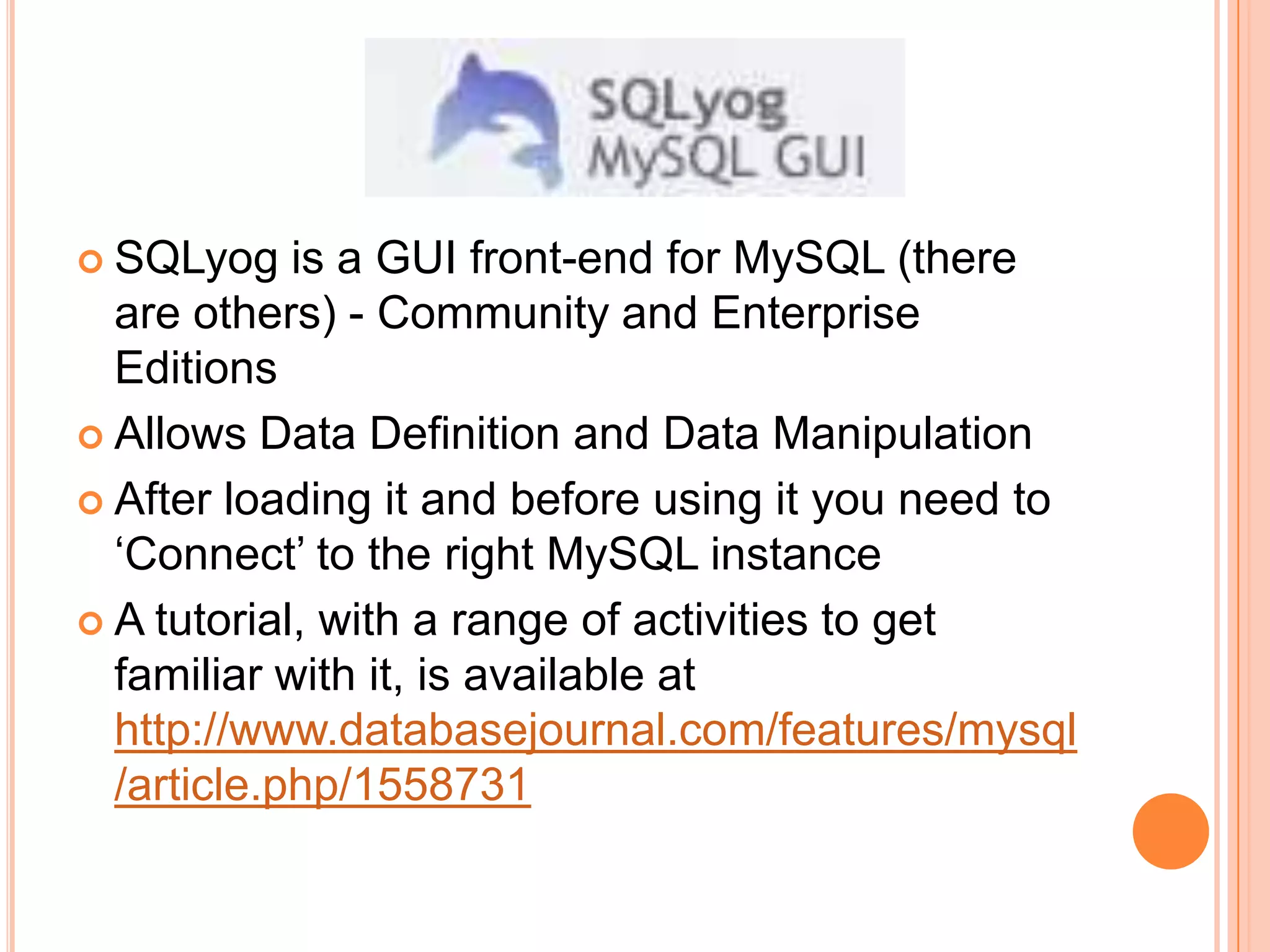 SQLyog is a GUI front-end for MySQL (there are others) - Community and Enterprise EditionsAllows Data Definition and Data ManipulationAfter loading it and before using it you need to ‘Connect’ to the right MySQL instanceA tutorial, with a range of activities to get familiar with it, is available at http://www.databasejournal.com/features/mysql/article.php/1558731