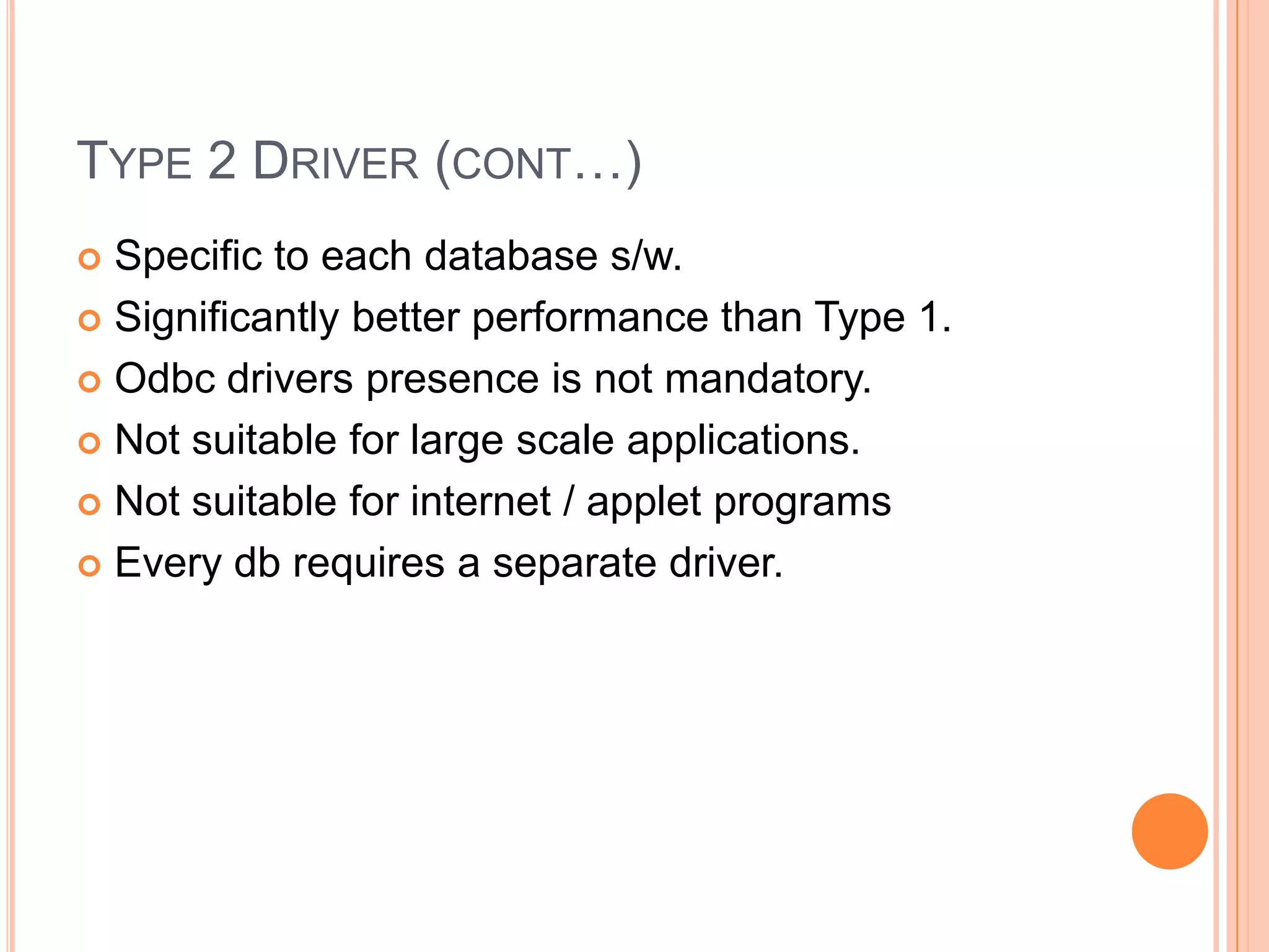 Type 2 Driver (cont…)Specific to each database s/w.Significantly better performance than Type 1.Odbc drivers presence is not mandatory.Not suitable for large scale applications.Not suitable for internet / applet programsEvery db requires a separate driver.
