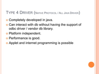 Type 4 Driver (Native Protocol / All Java Driver)Completely developed in java.Can interact with db without having the support of odbc driver / vendor db library.Platform independent.Performance is good.Applet and internet programming is possible