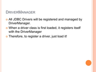 DriverManagerAll JDBC Drivers will be registered and managed by DriverManager.When a driver class is first loaded, it registers itself with the DriverManagerTherefore, to register a driver, just load it!