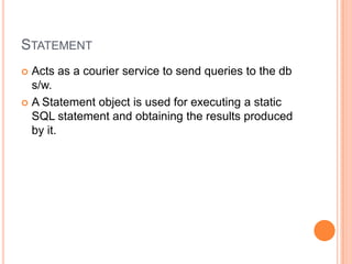 StatementActs as a courier service to send queries to the db s/w.A Statement object is used for executing a static SQL statement and obtaining the results produced by it.