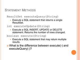 Statement MethodsResultSetexecuteQuery(String) Execute a SQL statement that returns a single ResultSet. intexecuteUpdate(String) Execute a SQL INSERT, UPDATE or DELETE statement. Returns the number of rows changed.boolean execute(String) Execute a SQL statement that may return multiple results. What is the difference between execute(-) and executeQuery(-)?