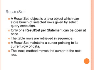 ResultSetA ResultSet object is a java object which can store bunch of selected rows given by select query execution.Only one ResultSet per Statement can be open at once.The table rows are retrieved in sequence.A ResultSet maintains a cursor pointing to its current row of data. The 'next' method moves the cursor to the next row. 