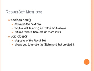 ResultSet Methodsboolean next() activates the next rowthe first call to next() activates the first rowreturns false if there are no more rows void close() disposes of the ResultSetallows you to re-use the Statement that created it