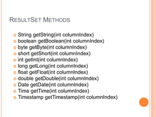 ResultSet MethodsString getString(int columnIndex) boolean getBoolean(int columnIndex) byte getByte(int columnIndex) short getShort(int columnIndex) int getInt(int columnIndex) long getLong(int columnIndex) float getFloat(int columnIndex) double getDouble(int columnIndex) Date getDate(int columnIndex) Time getTime(int columnIndex) Timestamp getTimestamp(int columnIndex) 