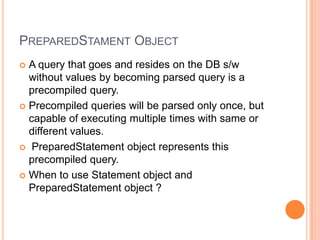 PreparedStament ObjectA query that goes and resides on the DB s/w without values by becoming parsed query is a precompiled query.Precompiled queries will be parsed only once, but capable of executing multiple times with same or different values.PreparedStatement object represents this precompiled query.When to use Statement object and PreparedStatement object ?