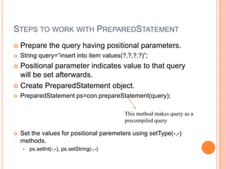 Steps to work with PreparedStatementPrepare the query having positional parameters.String query=“insert into item values(?,?,?,?)”;Positional parameter indicates value to that query will be set afterwards.Create PreparedStatement object.PreparedStatementps=con.prepareStatement(query);Set the values for positional paremeters using setType(-,-) methods.ps.setInt(-,-), ps.setString(-,-)This method makes query as a precompiled query