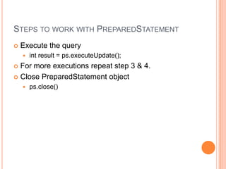 Steps to work with PreparedStatementExecute the queryint result = ps.executeUpdate();For more executions repeat step 3 & 4.Close PreparedStatement objectps.close()