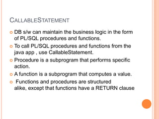 CallableStatementDB s/w can maintain the business logic in the form of PL/SQL procedures and functions.To call PL/SQL procedures and functions from the java app , use CallableStatement.Procedure is a subprogram that performs specific action.A function is a subprogram that computes a value. Functions and procedures are structured alike, except that functions have a RETURN clause