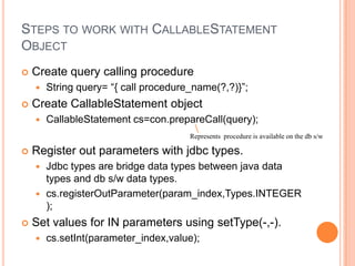 Steps to work with CallableStatement ObjectCreate query calling procedureString query= “{ call procedure_name(?,?)}”;Create CallableStatement objectCallableStatementcs=con.prepareCall(query);Register out parameters with jdbc types.Jdbc types are bridge data types between java data types and db s/w data types.cs.registerOutParameter(param_index,Types.INTEGER);Set values for IN parameters using setType(-,-).cs.setInt(parameter_index,value);Represents  procedure is available on the db s/w