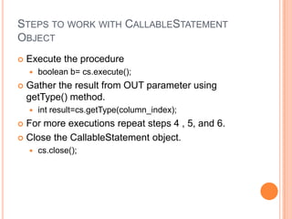 Steps to work with CallableStatement ObjectExecute the procedureboolean b= cs.execute();Gather the result from OUT parameter using getType() method.int result=cs.getType(column_index);For more executions repeat steps 4 , 5, and 6.Close the CallableStatement object.cs.close();