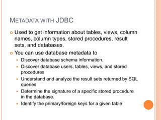 Metadata with JDBCUsed to get information about tables, views, column names, column types, stored procedures, result sets, and databases.You can use database metadata toDiscover database schema information.Discover database users, tables, views, and stored proceduresUnderstand and analyze the result sets returned by SQL queriesDetermine the signature of a specific stored procedure in the database.Identify the primary/foreign keys for a given table