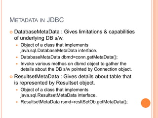 Metadata in JDBCDatabaseMetaData : Gives limitations & capabilities of underlying DB s/w.Object of a class that implements java.sql.DatabaseMetaData interface.DatabaseMetaDatadbmd=conn.getMetaData();Invoke various methos on dbmd object to gather the details about the DB s/w pointed by Connection object.ResultsetMetaData : Gives details about table that is represented by Resultset object.Object of a class that implements java.sql.ResultsetMetaData interface.ResultsetMetaDatarsmd=resltSetOb.getMetaData();