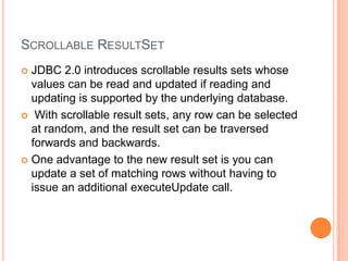 Scrollable ResultSetJDBC 2.0 introduces scrollable results sets whose values can be read and updated if reading and updating is supported by the underlying database. With scrollable result sets, any row can be selected at random, and the result set can be traversed forwards and backwards.One advantage to the new result set is you can update a set of matching rows without having to issue an additional executeUpdate call.