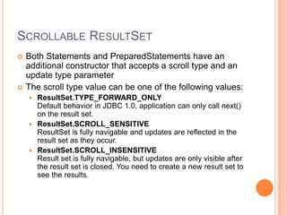 Scrollable ResultSetBoth Statements and PreparedStatements have an additional constructor that accepts a scroll type and an update type parameterThe scroll type value can be one of the following values: ResultSet.TYPE_FORWARD_ONLYDefault behavior in JDBC 1.0, application can only call next() on the result set. ResultSet.SCROLL_SENSITIVEResultSet is fully navigable and updates are reflected in the result set as they occur. ResultSet.SCROLL_INSENSITIVEResult set is fully navigable, but updates are only visible after the result set is closed. You need to create a new result set to see the results. 