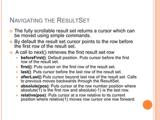 Navigating the ResultSetThe fully scrollable result set returns a cursor which can be moved using simple commands.By default the result set cursor points to the row before the first row of the result set. A call to next() retrieves the first result set rowbeforeFirst(): Default position. Puts cursor before the first row of the result set. first(): Puts cursor on the first row of the result set. last(): Puts cursor before the last row of the result set. afterLast() Puts cursor beyond last row of the result set. Calls to previous moves backwards through the ResultSet. absolute(pos): Puts cursor at the row number position where absolute(1) is the first row and absolute(-1) is the last row. relative(pos): Puts cursor at a row relative to its current position where relative(1) moves row cursor one row forward. 