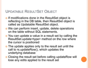 Updatable ResultSet ObjectIf modifications done in the ResultSet object is reflecting in the DB table, then ResultSet object is called as Updatable ResultSet object.We can perform insert, update, delete operations on the table without SQL statements.You can update a value in a result set by calling the ResultSet.update<type> method on the row where the cursor is positionedThe update applies only to the result set until the call to rs.updateRow(), which updates the underlying databaseClosing the result set before calling updateRow will lose any edits applied to the result set