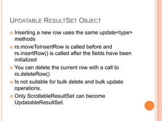 Updatable ResultSet ObjectInserting a new row uses the same update<type> methodsrs.moveToInsertRow is called before and rs.insertRow() is called after the fields have been initializedYou can delete the current row with a call to rs.deleteRow()Is not suitable for bulk delete and bulk update operations.Only ScrollableResultSet can become UpdatableResultSet.