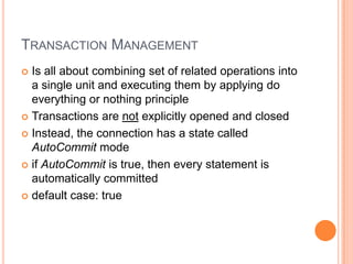 Transaction ManagementIs all about combining set of related operations into a single unit and executing them by applying do everything or nothing principleTransactions are not explicitly opened and closedInstead, the connection has a state called AutoCommit modeif AutoCommit is true, then every statement is automatically committeddefault case: true