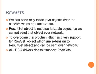 RowSetsWe can send only those java objects over the network which are serializable.ResultSet object is not a serializable object, so we cannot send that object over network.To overcome this problem jdbc has given support for RowSet  object which are extension to ResultSet object and can be sent over network.All JDBC drivers doesn’t support RowSets.