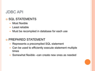 JDBC APISQL STATEMENTSMost flexibleLeast reliableMust be recompiled in database for each usePREPARED STATEMENTRepresents a precompiled SQL statementCan be used to efficiently execute statement multiple timesSomewhat flexible –can create new ones as needed