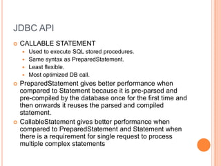 JDBC APICALLABLE STATEMENTUsed to execute SQL stored procedures. Same syntax as PreparedStatement.Least flexible.Most optimized DB call.PreparedStatement gives better performance when compared to Statement because it is pre-parsed and pre-compiled by the database once for the first time and then onwards it reuses the parsed and compiled statement.CallableStatement gives better performance when compared to PreparedStatement and Statement when there is a requirement for single request to process multiple complex statements