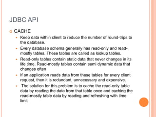JDBC APICACHEKeep data within client to reduce the number of round-trips to the database.Every database schema generally has read-only and read-mostly tables. These tables are called as lookup tables.Read-only tables contain static data that never changes in its life time. Read-mostly tables contain semi dynamic data that changes oftenIf an application reads data from these tables for every client request, then it is redundant, unnecessary and expensive. The solution for this problem is to cache the read-only table data by reading the data from that table once and caching the read-mostly table data by reading and refreshing with time limit