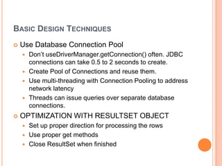 Basic Design TechniquesUse Database Connection PoolDon’t useDriverManager.getConnection() often. JDBC connections can take 0.5 to 2 seconds to create.Create Pool of Connections and reuse them.Use multi-threading with Connection Pooling to address network latencyThreads can issue queries over separate database connections.OPTIMIZATION WITH RESULTSET OBJECTSet up proper direction for processing the rowsUse proper get methodsClose ResultSet when finished