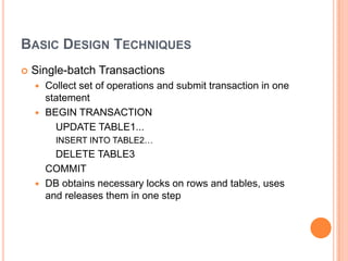 Basic Design TechniquesSingle-batch TransactionsCollect set of operations and submit transaction in one statementBEGIN TRANSACTION    	UPDATE TABLE1... 	INSERT INTO TABLE2…		DELETE TABLE3	COMMITDB obtains necessary locks on rows and tables, uses and releases them in one step
