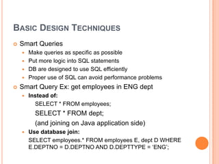 Basic Design TechniquesSmart QueriesMake queries as specific as possiblePut more logic into SQL statementsDB are designed to use SQL efficientlyProper use of SQL can avoid performance problemsSmart Query Ex: get employees in ENG deptInstead of: 		SELECT * FROM employees;	     	SELECT * FROM dept;		(and joining on Java application side)Use database join:	SELECT employees.* FROM employees E, dept D WHERE E.DEPTNO = D.DEPTNO AND D.DEPTTYPE = ‘ENG’;