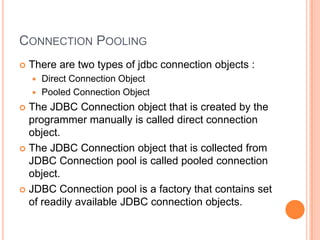 Connection PoolingThere are two types of jdbc connection objects :Direct Connection ObjectPooled Connection ObjectThe JDBC Connection object that is created by the programmer manually is called direct connection object.The JDBC Connection object that is collected from JDBC Connection pool is called pooled connection object.JDBC Connection pool is a factory that contains set of readily available JDBC connection objects.