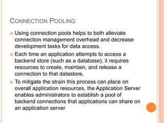 Connection PoolingUsing connection pools helps to both alleviate connection management overhead and decrease development tasks for data access.Each time an application attempts to access a backend store (such as a database), it requires resources to create, maintain, and release a connection to that datastore.To mitigate the strain this process can place on overall application resources, the Application Server enables administrators to establish a pool of backend connections that applications can share on an application server