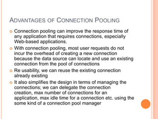 Advantages of Connection PoolingConnection pooling can improve the response time of any application that requires connections, especially Web-based applications.With connection pooling, most user requests do not incur the overhead of creating a new connection because the data source can locate and use an existing connection from the pool of connectionsRe usability, we can reuse the existing connection already existingIt also simplifies the design in terms of managing the connections; we can delegate the connection creation, max number of connections for an application, max idle time for a connection etc. using the some kind of a connection pool manager