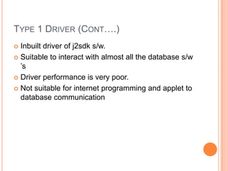 Type 1 Driver (Cont….)Inbuilt driver of j2sdk s/w.Suitable to interact with almost all the database s/w ’sDriver performance is very poor.Not suitable for internet programming and applet to database communication