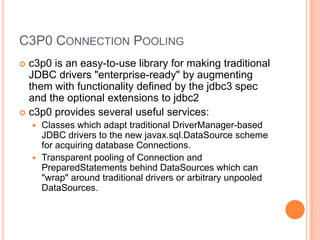 C3P0 Connection Poolingc3p0 is an easy-to-use library for making traditional JDBC drivers "enterprise-ready" by augmenting them with functionality defined by the jdbc3 spec and the optional extensions to jdbc2c3p0 provides several useful services:Classes which adapt traditional DriverManager-based JDBC drivers to the new javax.sql.DataSource scheme for acquiring database Connections.Transparent pooling of Connection and PreparedStatements behind DataSources which can "wrap" around traditional drivers or arbitrary unpooledDataSources.