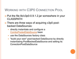 Working with C3P0 Connection PoolPut the file lib/c3p0-0.9.1.2.jar somewhere in your CLASSPATHThere are three ways of acquiring c3p0 pool-backed DataSources:directly instantiate and configure a ComboPooledDataSource beanuse the DataSources factory class"build your own" pool-backed DataSource by directly instantiating PoolBackedDataSource and setting its ConectionPoolDataSource