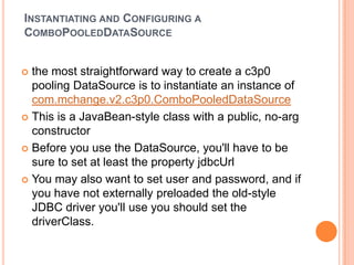Instantiating and Configuring a ComboPooledDataSourcethe most straightforward way to create a c3p0 pooling DataSource is to instantiate an instance of com.mchange.v2.c3p0.ComboPooledDataSourceThis is a JavaBean-style class with a public, no-arg constructorBefore you use the DataSource, you'll have to be sure to set at least the property jdbcUrlYou may also want to set user and password, and if you have not externally preloaded the old-style JDBC driver you'll use you should set the driverClass. 