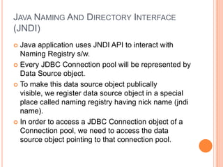 Java Naming And Directory Interface (JNDI)Java application uses JNDI API to interact with Naming Registry s/w.Every JDBC Connection pool will be represented by Data Source object.To make this data source object publically visible, we register data source object in a special place called naming registry having nick name (jndi name).In order to access a JDBC Connection object of a Connection pool, we need to access the data source object pointing to that connection pool.