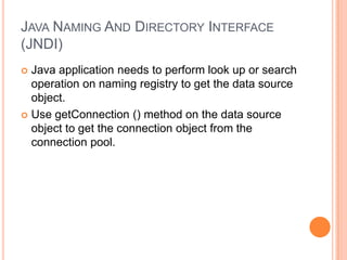 Java Naming And Directory Interface (JNDI)Java application needs to perform look up or search operation on naming registry to get the data source object.Use getConnection () method on the data source object to get the connection object from the connection pool.