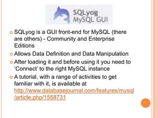 SQLyog is a GUI front-end for MySQL (there are others) - Community and Enterprise EditionsAllows Data Definition and Data ManipulationAfter loading it and before using it you need to ‘Connect’ to the right MySQL instanceA tutorial, with a range of activities to get familiar with it, is available at http://www.databasejournal.com/features/mysql/article.php/1558731