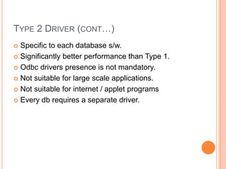 Type 2 Driver (cont…)Specific to each database s/w.Significantly better performance than Type 1.Odbc drivers presence is not mandatory.Not suitable for large scale applications.Not suitable for internet / applet programsEvery db requires a separate driver.