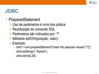 JDBC PreparedStatement Uso de parâmetros é uma boa prática Reutilização do comando SQL Parâmetros são indicados por: '?' Métodos setXXX(posição, valor); Exemplo: stmt = conn.prepareStatment(“Insert into pessoas values(?,?)”); stmt.setString(1,”Ramon”); stmt.setInt(2,25); 