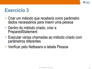 Exercício 3 Criar um método que receberá como parâmetro dados necessários para inserir uma pessoa Dentro do método criado, criar a PreparedStatement Executar várias chamadas ao método criado com parâmetros diferentes Verificar pelo Netbeans a tabela Pessoa 