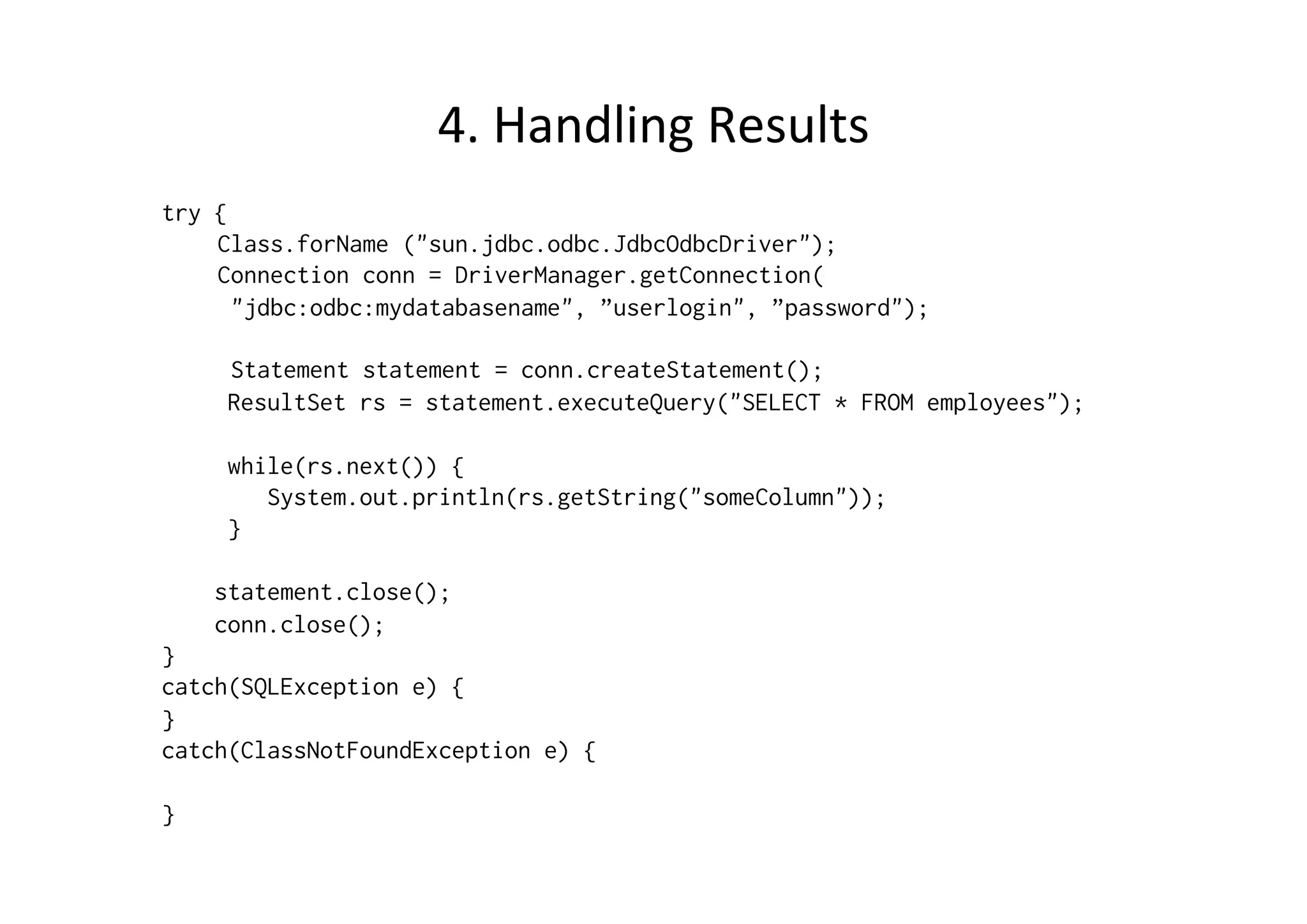 4.	
  Handling	
  Results	
  
try {
    Class.forName ("sun.jdbc.odbc.JdbcOdbcDriver");
    Connection conn = DriverManager.getConnection(
      "jdbc:odbc:mydatabasename", ”userlogin", ”password");

     Statement statement = conn.createStatement();
     ResultSet rs = statement.executeQuery("SELECT * FROM employees");

     while(rs.next()) {
        System.out.println(rs.getString("someColumn"));
     }

    statement.close();
    conn.close();
}
catch(SQLException e) {
}
catch(ClassNotFoundException e) {

}
 