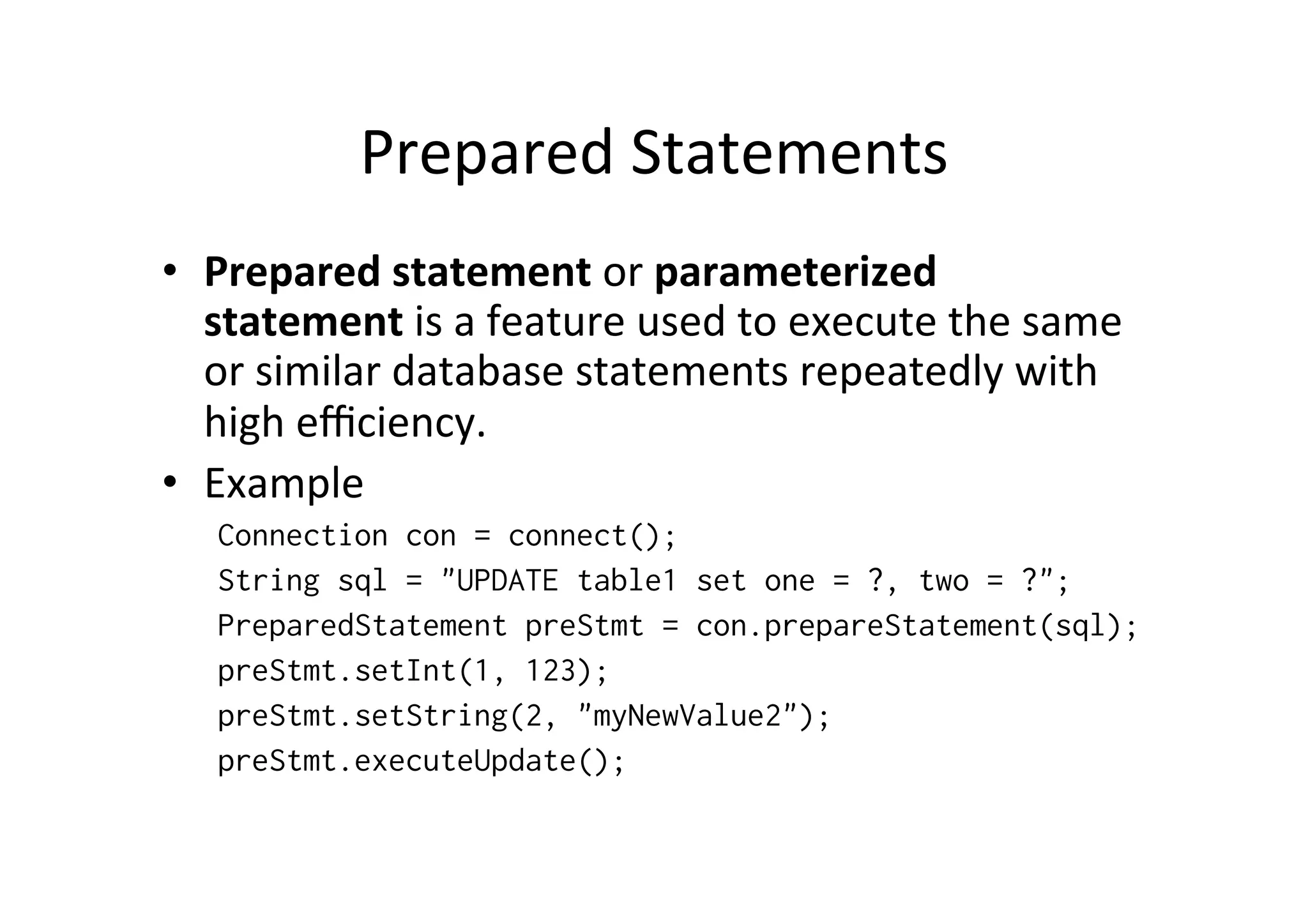 Prepared	
  Statements	
  
•  Prepared	
  statement	
  or	
  parameterized	
  
   statement	
  is	
  a	
  feature	
  used	
  to	
  execute	
  the	
  same	
  
   or	
  similar	
  database	
  statements	
  repeatedly	
  with	
  
   high	
  eﬃciency.	
  
•  Example	
  
    Connection con = connect();
    String sql = "UPDATE table1 set one = ?, two = ?";
    PreparedStatement preStmt = con.prepareStatement(sql);
    preStmt.setInt(1, 123);
    preStmt.setString(2, "myNewValue2");
    preStmt.executeUpdate();
 