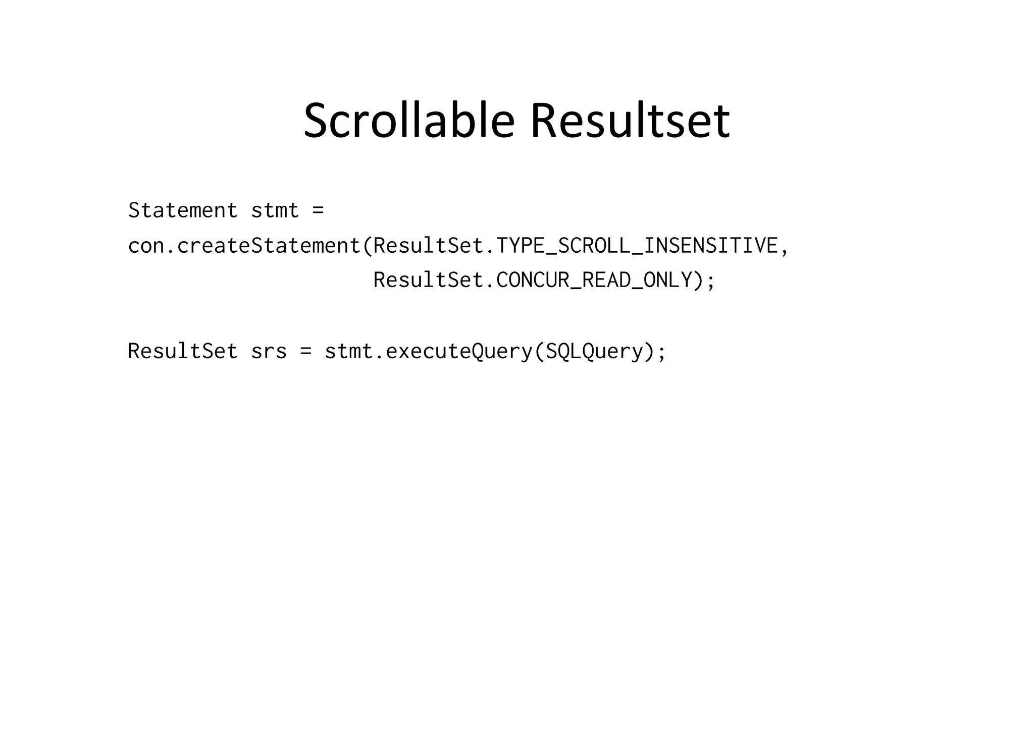 Scrollable	
  Resultset	
  
Statement stmt =
con.createStatement(ResultSet.TYPE_SCROLL_INSENSITIVE,
                    ResultSet.CONCUR_READ_ONLY);

ResultSet srs = stmt.executeQuery(SQLQuery);
 