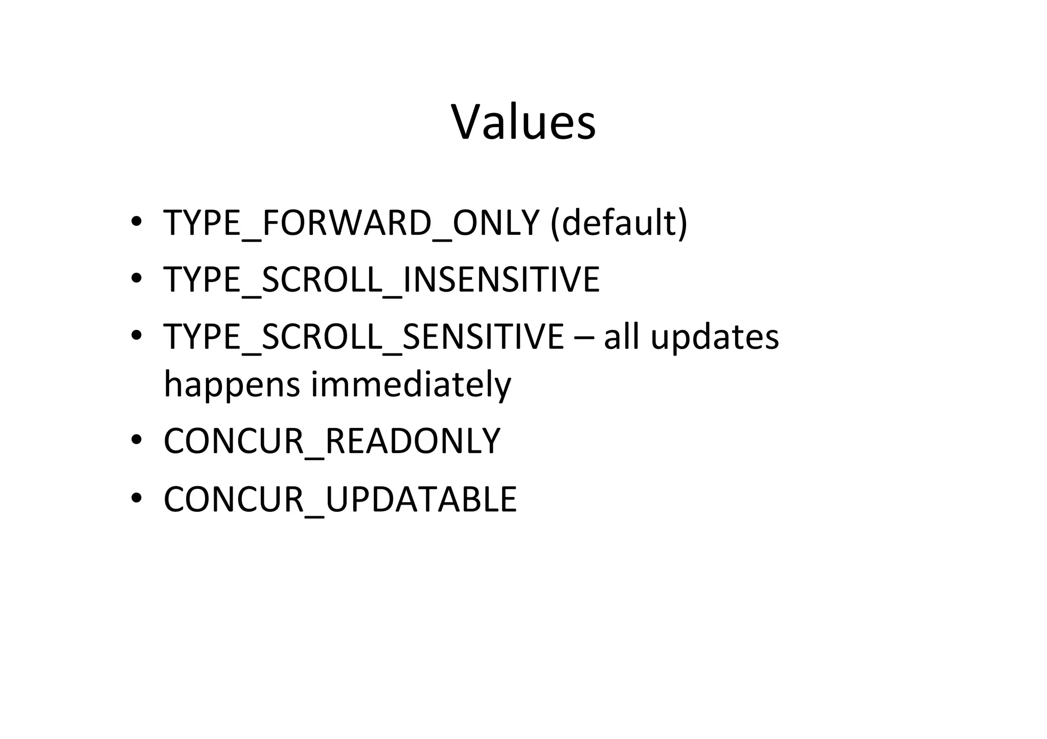 Values	
  
•  TYPE_FORWARD_ONLY	
  (default)	
  
•  TYPE_SCROLL_INSENSITIVE	
  
•  TYPE_SCROLL_SENSITIVE	
  –	
  all	
  updates	
  
   happens	
  immediately	
  
•  CONCUR_READONLY	
  
•  CONCUR_UPDATABLE	
  
 