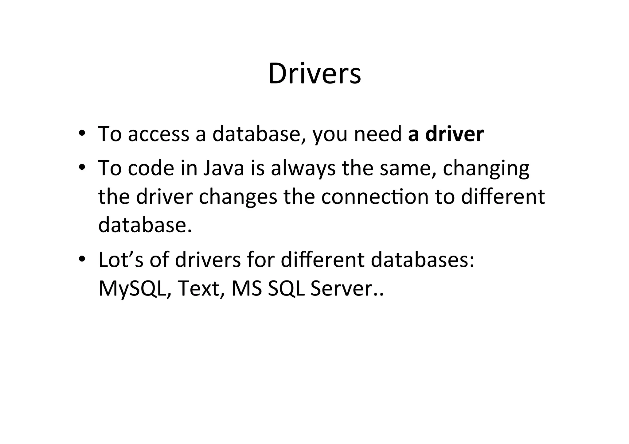 Drivers	
  
•  To	
  access	
  a	
  database,	
  you	
  need	
  a	
  driver	
  
•  To	
  code	
  in	
  Java	
  is	
  always	
  the	
  same,	
  changing	
  
   the	
  driver	
  changes	
  the	
  connec@on	
  to	
  diﬀerent	
  
   database.	
  
•  Lot’s	
  of	
  drivers	
  for	
  diﬀerent	
  databases:	
  
   MySQL,	
  Text,	
  MS	
  SQL	
  Server..	
  
 