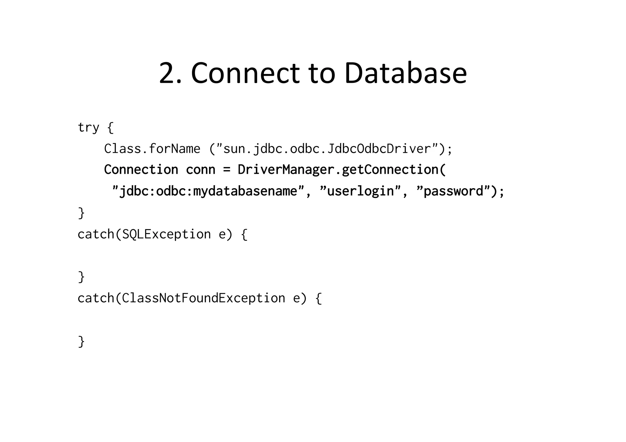 2.	
  Connect	
  to	
  Database	
  
try {
    Class.forName ("sun.jdbc.odbc.JdbcOdbcDriver");
    Connection conn = DriverManager.getConnection(
     "jdbc:odbc:mydatabasename", ”userlogin", ”password");
}
catch(SQLException e) {

}
catch(ClassNotFoundException e) {

}
 