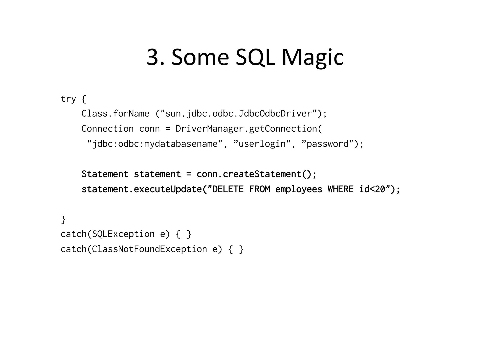 3.	
  Some	
  SQL	
  Magic	
  
try {
    Class.forName ("sun.jdbc.odbc.JdbcOdbcDriver");
    Connection conn = DriverManager.getConnection(
      "jdbc:odbc:mydatabasename", ”userlogin", ”password");

    Statement statement = conn.createStatement();
    statement.executeUpdate("DELETE FROM employees WHERE id<20");

}
catch(SQLException e) { }
catch(ClassNotFoundException e) { }
 